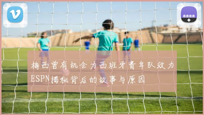 梅西曾有机会为西班牙青年队效力ESPN揭秘背后的故事与原因