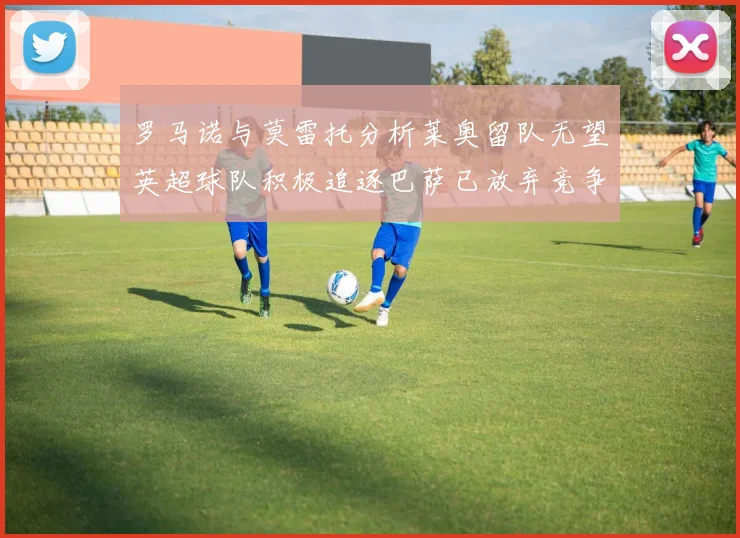 罗马诺与莫雷托分析莱奥留队无望英超球队积极追逐巴萨已放弃竞争