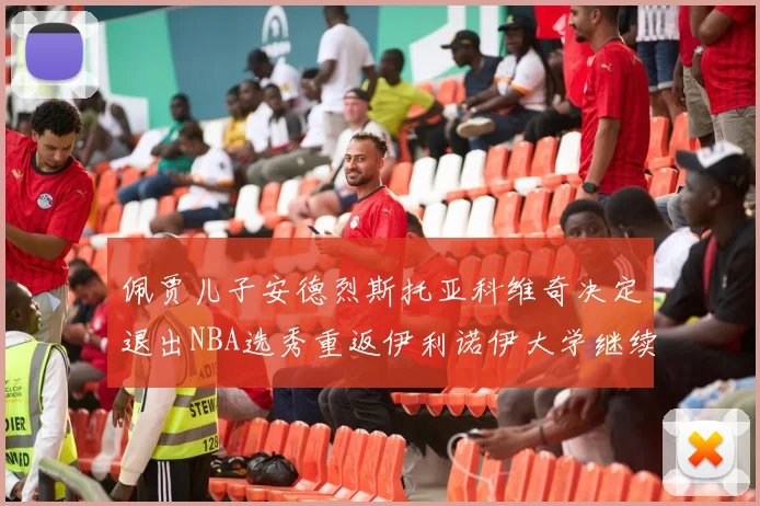 佩贾儿子安德烈斯托亚科维奇决定退出NBA选秀重返伊利诺伊大学继续学业