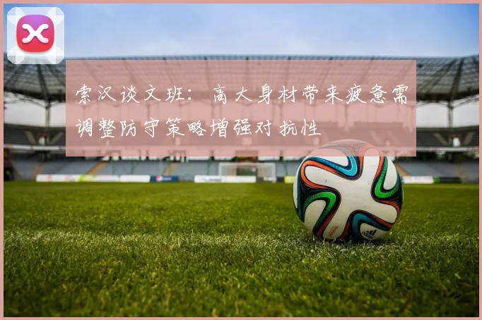 索汉谈文班：高大身材带来疲惫需调整防守策略增强对抗性